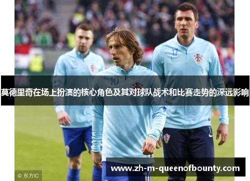 莫德里奇在场上扮演的核心角色及其对球队战术和比赛走势的深远影响