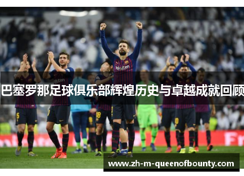 巴塞罗那足球俱乐部辉煌历史与卓越成就回顾