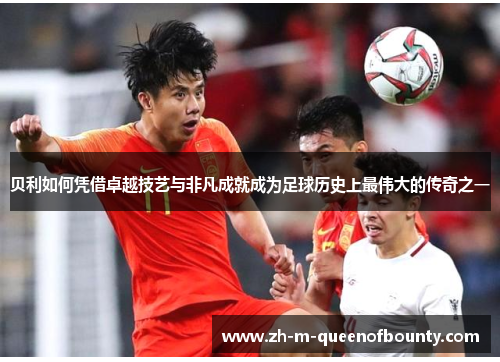 贝利如何凭借卓越技艺与非凡成就成为足球历史上最伟大的传奇之一