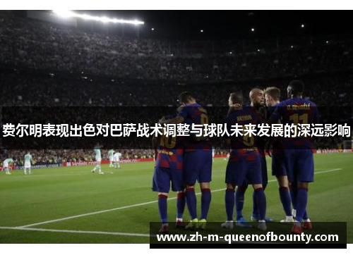 费尔明表现出色对巴萨战术调整与球队未来发展的深远影响 费尔明表现出色对巴萨战术调整与球队未来发展的深远影响